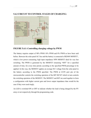 P a g e | 57
5.4.2 CIRCUIT TO CONTROL STAGES OF CHARGING:
FIGURE 5.4.1: Controlling charging voltage by PWM
The battery requires output of 90% PWM 10% PWM and 0% PWM as have been said
before. Between the solar panel/AC line and the battery is connected a IRZ44N MOSFET ,
which is low power consuming, high input impedance NPN MOSFET ideal for very fast
switching. The PWM is generated by the MOSFET remaining “OFF” for a specified
amount of time, for every time period, according to the specified PWM percentage to be
applied. In this way, the MOSFET applies an average D.C voltage from the solar panel to
the battery according to the PWM specified. The PWM at CCP2 port pin of the
microcontroller controls the switching operation of the BJT BC547 which in turn controls
the switching operation of the MOSFET. The MOSFET and BJT are used together to form
a configuration with higher current gain and lower output impedance than would be the
case if they were used singly.
An LED is switched ON or OFF to indicate whether the load is being charged by the PV
array or not respectively through the programming code.
 