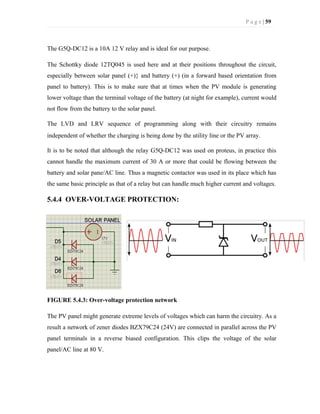 P a g e | 59
The G5Q-DC12 is a 10A 12 V relay and is ideal for our purpose.
The Schottky diode 12TQ045 is used here and at their positions throughout the circuit,
especially between solar panel (+)} and battery (+) (in a forward based orientation from
panel to battery). This is to make sure that at times when the PV module is generating
lower voltage than the terminal voltage of the battery (at night for example), current would
not flow from the battery to the solar panel.
The LVD and LRV sequence of programming along with their circuitry remains
independent of whether the charging is being done by the utility line or the PV array.
It is to be noted that although the relay G5Q-DC12 was used on proteus, in practice this
cannot handle the maximum current of 30 A or more that could be flowing between the
battery and solar pane/AC line. Thus a magnetic contactor was used in its place which has
the same basic principle as that of a relay but can handle much higher current and voltages.
5.4.4 OVER-VOLTAGE PROTECTION:
FIGURE 5.4.3: Over-voltage protection network
The PV panel might generate extreme levels of voltages which can harm the circuitry. As a
result a network of zener diodes BZX79C24 (24V) are connected in parallel across the PV
panel terminals in a reverse biased configuration. This clips the voltage of the solar
panel/AC line at 80 V.
 