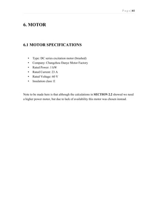 P a g e | 61
6. MOTOR
6.1 MOTOR SPECIFICATIONS
• Type: DC series excitation motor (brushed)
• Company: Changzhou Danye Motor Factory
• Rated Power: 1 kW
• Rated Current: 23 A
• Rated Voltage: 60 V
• Insulation class: E
Note to be made here is that although the calculations in SECTION 2.2 showed we need
a higher power motor, but due to lack of availability this motor was chosen instead.
 