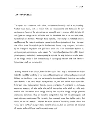P a g e | 9
1. INTRODUCTION
The quests for a constant, safe, clean, environmental-friendly fuel is never-ending.
Carbon-based fuels, such as fossil fuels are unsustainable and hazardous to our
environment. Some of the alternatives are renewable energy sources which include all
fuel types and energy carriers, different from the fossil ones, such as the sun, wind, tides,
hydropower and biomass. Amongst these elements, solar energy is preferred since it
could provide the cleanest sustainable energy for the longest duration of time – the next
few billion years. Photovoltaic production becomes double every two years, increasing
by an average of 48 percent each year since 2002. Due to its innumerable benefits in
environmental, economic and social aspects PV systems have becomes the world’s fastest
growing energy technology. It can arguably be said that the only limitation to solar power
as an energy source is our understanding of developing efficient and cost effective
technology which can implement it.
Nothing on earth is free of cost, but what if we could find a way to implement free rides?
Indeed it would be wonderful if our cars could continue to run without us having to spend
billions on fossil fuels every year and to deal with natural hazards that their combustion
leave behind. If we could drive a solar-powered car, that auto dream would come true.
Solar cars would harness energy from the sun via solar panels. A solar panel is a packaged,
connected assembly of solar cells, also called photovoltaic cells which are solid state
devices that can convert solar energy directly into electrical energy through quantum
mechanical transitions. They are noiseless and pollution-free with no rotating parts and
need minimum maintenance. The electricity thus generated would then fuel the battery that
would run the car's motors. Therefore we would obtain an electrically driven vehicle that
would travel on “free” energy with no harmful emissions, that can utilize its full power at
all speeds, and would have very little maintenance cost.
 