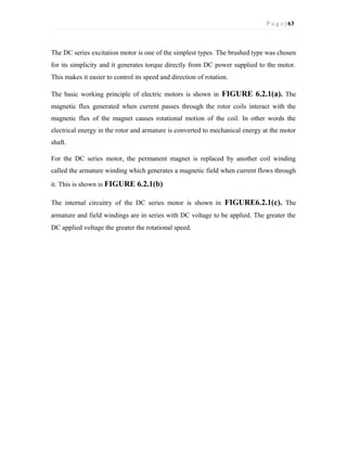 P a g e | 63
The DC series excitation motor is one of the simplest types. The brushed type was chosen
for its simplicity and it generates torque directly from DC power supplied to the motor.
This makes it easier to control its speed and direction of rotation.
The basic working principle of electric motors is shown in FIGURE 6.2.1(a). The
magnetic flux generated when current passes through the rotor coils interact with the
magnetic flux of the magnet causes rotational motion of the coil. In other words the
electrical energy in the rotor and armature is converted to mechanical energy at the motor
shaft.
For the DC series motor, the permanent magnet is replaced by another coil winding
called the armature winding which generates a magnetic field when current flows through
it. This is shown in FIGURE 6.2.1(b)
The internal circuitry of the DC series motor is shown in FIGURE6.2.1(c). The
armature and field windings are in series with DC voltage to be applied. The greater the
DC applied voltage the greater the rotational speed.
 