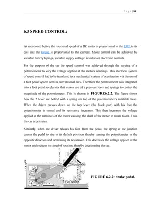 P a g e | 64
6.3 SPEED CONTROL:
As mentioned before the rotational speed of a DC motor is proportional to the EMF in its
coil and the torque is proportional to the current. Speed control can be achieved by
variable battery tapings, variable supply voltage, resistors or electronic controls.
For the purpose of the car the speed control was achieved through the varying of a
potentiometer to vary the voltage applied at the motors windings. This electrical system
of speed control had to be translated to a mechanical system of acceleration via the use of
a foot pedal system seen in conventional cars. Therefore the potentiometer was integrated
into a foot pedal accelerator that makes use of a pressure lever and springs to control the
magnitude of the potentiometer. This is shown in FIGURE6.2.2. The figure shows
how the 2 lever are bolted with a spring on top of the potentiometer’s rotatable head.
When the driver presses down on the top lever (the black part) with his foot the
potentiometer is turned and its resistance increases. This then increases the voltage
applied at the terminals of the motor causing the shaft of the motor to rotate faster. Thus
the car accelerates.
Similarly, when the driver relaxes his foot from the pedal, the spring at the junction
causes the pedal to rise to its default position thereby turning the potentiometer in the
opposite direction and decreasing its resistance. This decreases the voltage applied at the
motor and reduces its speed of rotation, thereby decelerating the car.
FIGURE 6.2.2: brake pedal.
 