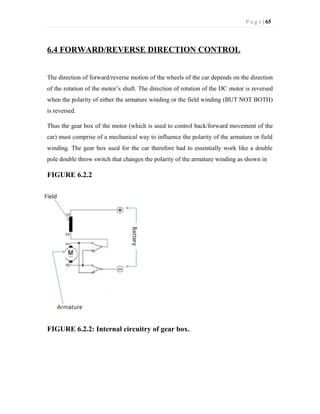 P a g e | 65
6.4 FORWARD/REVERSE DIRECTION CONTROL
The direction of forward/reverse motion of the wheels of the car depends on the direction
of the rotation of the motor’s shaft. The direction of rotation of the DC motor is reversed
when the polarity of either the armature winding or the field winding (BUT NOT BOTH)
is reversed.
Thus the gear box of the motor (which is used to control back/forward movement of the
car) must comprise of a mechanical way to influence the polarity of the armature or field
winding. The gear box used for the car therefore had to essentially work like a double
pole double throw switch that changes the polarity of the armature winding as shown in
FIGURE 6.2.2
FIGURE 6.2.2: Internal circuitry of gear box.
 