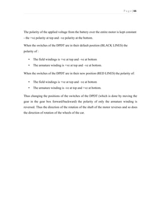 P a g e | 66
The polarity of the applied voltage from the battery over the entire motor is kept constant
- the +ve polarity at top and –ve polarity at the bottom.
When the switches of the DPDT are in their default position (BLACK LINES) the
polarity of :
• The field windings is +ve at top and –ve at bottom
• The armature winding is +ve at top and –ve at bottom.
When the switches of the DPDT are in their new position (RED LINES) the polarity of:
• The field windings is +ve at top and –ve at bottom
• The armature winding is -ve at top and +ve at bottom.
Thus changing the positions of the switches of the DPDT (which is done by moving the
gear in the gear box forward/backward) the polarity of only the armature winding is
reversed. Thus the direction of the rotation of the shaft of the motor reverses and so does
the direction of rotation of the wheels of the car.
 