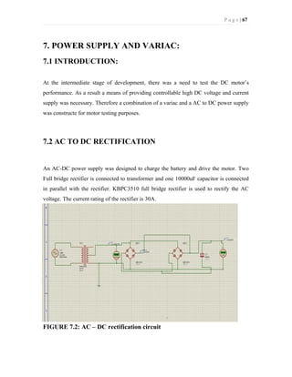 P a g e | 67
7. POWER SUPPLY AND VARIAC:
7.1 INTRODUCTION:
At the intermediate stage of development, there was a need to test the DC motor’s
performance. As a result a means of providing controllable high DC voltage and current
supply was necessary. Therefore a combination of a variac and a AC to DC power supply
was constructe for motor testing purposes.
7.2 AC TO DC RECTIFICATION
An AC-DC power supply was designed to charge the battery and drive the motor. Two
Full bridge rectifier is connected to transformer and one 10000uF capacitor is connected
in parallel with the rectifier. KBPC3510 full bridge rectifier is used to rectify the AC
voltage. The current rating of the rectifier is 30A.
FIGURE 7.2: AC – DC rectification circuit
 