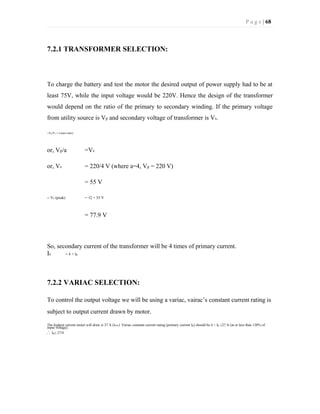 P a g e | 68
7.2.1 TRANSFORMER SELECTION:
To charge the battery and test the motor the desired output of power supply had to be at
least 75V, while the input voltage would be 220V. Hence the design of the transformer
would depend on the ratio of the primary to secondary winding. If the primary voltage
from utility source is Vp and secondary voltage of transformer is Vs.
∴Vp/Vs = a (turn ratio)
or, Vp/a =Vs
or, Vs = 220/4 V (where a=4, Vp = 220 V)
= 55 V
∴ Vs (peak) = √2 × 55 V
= 77.9 V
So, secondary current of the transformer will be 4 times of primary current.
Is = 4 × Ip
7.2.2 VARIAC SELECTION:
To control the output voltage we will be using a variac, vairac’s constant current rating is
subject to output current drawn by motor.
The highest current motor will draw is 27 A (Iexc). Variac constant current rating (primary current Ip) should be 4 × Ip ≥27 A (at or less than 120% of
input voltage).
∴ Ip≥ 27/4
 