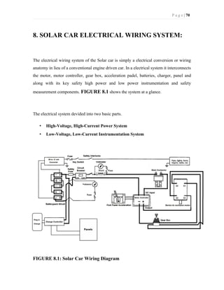P a g e | 70
8. SOLAR CAR ELECTRICAL WIRING SYSTEM:
The electrical wiring system of the Solar car is simply a electrical conversion or wiring
anatomy in lieu of a conventional engine driven car. In a electrical system it interconnects
the motor, motor controller, gear box, acceleration padel, batteries, charger, panel and
along with its key safety high power and low power instrumentation and safety
measurement components. FIGURE 8.1 shows the system at a glance.
The electrical system devided into two basic parts.
• High-Voltage, High-Current Power System
• Low-Voltage, Low-Current Instrumentation System
FIGURE 8.1: Solar Car Wiring Diagram
 