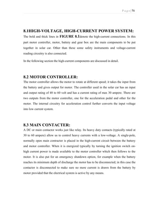 P a g e | 71
8.1HIGH-VOLTAGE, HIGH-CURRENT POWER SYSTEM:
The bold and thick lines in FIGURE 8.1denote the high-current connections. In this
part motor controller, motor, battery and gear box are the main components to be put
together in solar car. Other than these some safety instruments and voltage-current
reading circuitry is also connected.
In the following section the high-current components are discussed in detail.
8.2 MOTOR CONTROLLER:
The motor controller allows the motor to rotate at different speed; it takes the input from
the battery and gives output for motor. The controller used in the solar car has an input
and output rating of 48 to 60 volt and has a current rating of max 30 ampere. There are
two outputs from the motor controller, one for the acceleration pedal and other for the
motor. The internal circuitry for acceleration control further converts the input voltage
into low current system.
8.3 MAIN CONTACTER:
A DC or main contactor works just like relay. Its heavy duty contacts (typically rated at
30 to 60 ampere) allow us to control heavy currents with a low-voltage. A single-pole,
normally open main contractor is placed in the high-current circuit between the battery
and motor controller. When it is energized typically by turning the ignition switch on-
high current power is made available to the motor controller which then follows to the
motor. It is also put for an emergency shutdown option, for example when the battery
reaches its minimum depth of discharge the motor has to be disconnected; in this case the
contactor is disconnected to make sure no more current is drawn from the battery by
motor provided that the electrical system is active by any means.
 