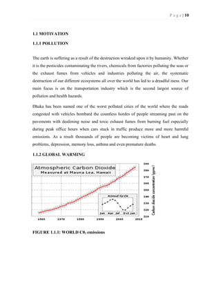 P a g e | 10
1.1 MOTIVATION
1.1.1 POLLUTION
The earth is suffering as a result of the destruction wreaked upon it by humanity. Whether
it is the pesticides contaminating the rivers, chemicals from factories polluting the seas or
the exhaust fumes from vehicles and industries polluting the air, the systematic
destruction of our different ecosystems all over the world has led to a dreadful mess. Our
main focus is on the transportation industry which is the second largest source of
pollution and health hazards.
Dhaka has been named one of the worst polluted cities of the world where the roads
congested with vehicles bombard the countless hordes of people streaming past on the
pavements with deafening noise and toxic exhaust fumes from burning fuel especially
during peak office hours when cars stuck in traffic produce more and more harmful
emissions. As a result thousands of people are becoming victims of heart and lung
problems, depression, memory loss, asthma and even premature deaths.
1.1.2 GLOBAL WARMING
FIGURE 1.1.1: WORLD C02 emissions
 
