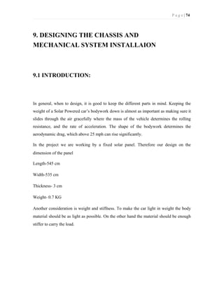 P a g e | 74
9. DESIGNING THE CHASSIS AND
MECHANICAL SYSTEM INSTALLAION
9.1 INTRODUCTION:
In general, when to design, it is good to keep the different parts in mind. Keeping the
weight of a Solar Powered car’s bodywork down is almost as important as making sure it
slides through the air gracefully where the mass of the vehicle determines the rolling
resistance, and the rate of acceleration. The shape of the bodywork determines the
aerodynamic drag, which above 25 mph can rise significantly.
In the project we are working by a fixed solar panel. Therefore our design on the
dimension of the panel
Length-545 cm
Width-535 cm
Thickness- 3 cm
Weight- 0.7 KG
Another consideration is weight and stiffness. To make the car light in weight the body
material should be as light as possible. On the other hand the material should be enough
stiffer to carry the load.
 