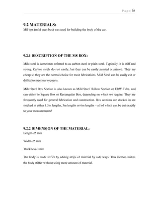 P a g e | 75
9.2 MATERIALS:
MS box (mild steel box) was used for building the body of the car.
9.2.1 DESCRIPTION OF THE MS BOX:
Mild steel is sometimes referred to as carbon steel or plain steel. Typically, it is stiff and
strong. Carbon steels do rust easily, but they can be easily painted or primed. They are
cheap so they are the normal choice for most fabrications. Mild Steel can be easily cut or
drilled to meet our requests.
Mild Steel Box Section is also known as Mild Steel Hollow Section or ERW Tube, and
can either be Square Box or Rectangular Box, depending on which we require. They are
frequently used for general fabrication and construction. Box sections are stocked in are
stocked in either 1.5m lengths, 3m lengths or 6m lengths – all of which can be cut exactly
to your measurements!
9.2.2 DIMENSION OF THE MATERIAL:
Length-25 mm
Width-25 mm
Thickness-3 mm
The body is made stiffer by adding strips of material by side ways. This method makes
the body stiffer without using more amount of material.
 