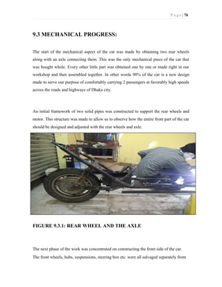 P a g e | 76
9.3 MECHANICAL PROGRESS:
The start of the mechanical aspect of the car was made by obtaining two rear wheels
along with an axle connecting them. This was the only mechanical piece of the car that
was bought whole. Every other little part was obtained one by one or made right in our
workshop and then assembled together. In other words 90% of the car is a new design
made to serve our purpose of comfortably carrying 2 passengers at favorably high speeds
across the roads and highways of Dhaka city.
An initial framework of two solid pipes was constructed to support the rear wheels and
motor. This structure was made to allow us to observe how the entire front part of the car
should be designed and adjusted with the rear wheels and axle.
FIGURE 9.3.1: REAR WHEEL AND THE AXLE
The next phase of the work was concentrated on constructing the front side of the car.
The front wheels, hubs, suspensions, steering box etc. were all salvaged separately from
 