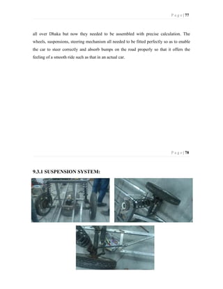 P a g e | 77
all over Dhaka but now they needed to be assembled with precise calculation. The
wheels, suspensions, steering mechanism all needed to be fitted perfectly so as to enable
the car to steer correctly and absorb bumps on the road properly so that it offers the
feeling of a smooth ride such as that in an actual car.
P a g e | 78
9.3.1 SUSPENSION SYSTEM:
 