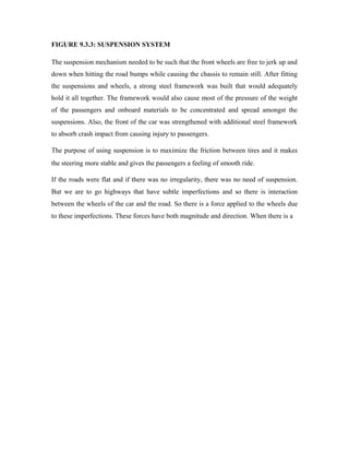 FIGURE 9.3.3: SUSPENSION SYSTEM
The suspension mechanism needed to be such that the front wheels are free to jerk up and
down when hitting the road bumps while causing the chassis to remain still. After fitting
the suspensions and wheels, a strong steel framework was built that would adequately
hold it all together. The framework would also cause most of the pressure of the weight
of the passengers and onboard materials to be concentrated and spread amongst the
suspensions. Also, the front of the car was strengthened with additional steel framework
to absorb crash impact from causing injury to passengers.
The purpose of using suspension is to maximize the friction between tires and it makes
the steering more stable and gives the passengers a feeling of smooth ride.
If the roads were flat and if there was no irregularity, there was no need of suspension.
But we are to go highways that have subtle imperfections and so there is interaction
between the wheels of the car and the road. So there is a force applied to the wheels due
to these imperfections. These forces have both magnitude and direction. When there is a
 