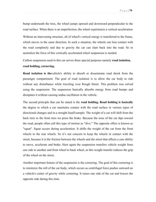 P a g e | 79
bump underneath the tires, the wheel jumps upward and downward perpendicular to the
road surface. When there is an imperfection, the wheel experiences a vertical acceleration
Without an intervening structure, all of wheel's vertical energy is transferred to the frame,
which moves in the same direction. In such a situation, the wheels can lose contact with
the road completely and due to gravity the car can slam back into the road. So to
neutralize the force of this vertically accelerated wheel suspension is needed.
Carbon suspension used in this car serves three special purposes namely road isolation,
road holding, cornering.
Road isolation is thevehicle's ability to absorb or disseminate road shock from the
passenger compartment. The goal of road isolation is to allow the car body to ride
without any disturbance while traveling over Rough Street. This problem was solved
using the suspension. The suspension basically absorbs energy from road bumps and
dissipates it without causing undue oscillation in the vehicle.
The second principle that can be stated is the road holding. Road holding is basically
the degree to which a car maintains contact with the road surface in various types of
directional changes and in a straight line(Example: The weight of a car will shift from the
back tires to the front tires we press the brake. Because the nose of the car dips toward
the road, people often call this type of motion as "dive." The opposite effect is known as
"squat". Squat occurs during acceleration. It shifts the weight of the car from the front
wheels to the rear wheels. So it’s our concern to keep the wheels in contact with the
street, because it is the friction between the wheels and the street that affects a cars ability
to move, accelerate and brake. Here again the suspension transfers vehicle weight from
one side to another and front wheel to back wheel, as this weight transfer reduces the grip
of the wheel on the street.
Another important feature of the suspension is the cornering. The goal of this cornering is
to minimize the roll of the car body, which occurs as centrifugal force pushes outward on
a vehicle's center of gravity while cornering. It raises one side of the car and lowers the
opposite side during this time.
 