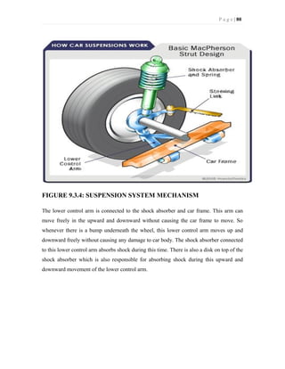 P a g e | 80
FIGURE 9.3.4: SUSPENSION SYSTEM MECHANISM
The lower control arm is connected to the shock absorber and car frame. This arm can
move freely in the upward and downward without causing the car frame to move. So
whenever there is a bump underneath the wheel, this lower control arm moves up and
downward freely without causing any damage to car body. The shock absorber connected
to this lower control arm absorbs shock during this time. There is also a disk on top of the
shock absorber which is also responsible for absorbing shock during this upward and
downward movement of the lower control arm.
 