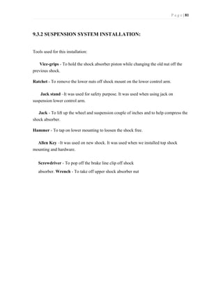 P a g e | 81
9.3.2 SUSPENSION SYSTEM INSTALLATION:
Tools used for this installation:
Vice-grips - To hold the shock absorber piston while changing the old nut off the
previous shock.
Ratchet - To remove the lower nuts off shock mount on the lower control arm.
Jack stand –It was used for safety purpose. It was used when using jack on
suspension lower control arm.
Jack - To lift up the wheel and suspension couple of inches and to help compress the
shock absorber.
Hammer - To tap on lower mounting to loosen the shock free.
Allen Key –It was used on new shock. It was used when we installed top shock
mounting and hardware.
Screwdriver - To pop off the brake line clip off shock
absorber. Wrench - To take off upper shock absorber nut
 
