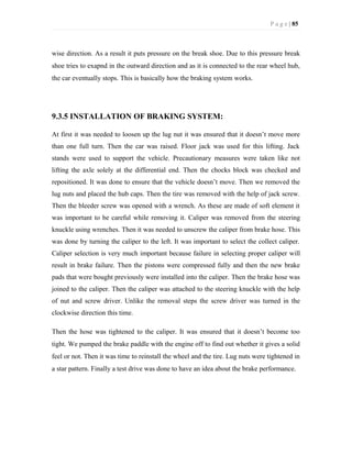 P a g e | 85
wise direction. As a result it puts pressure on the break shoe. Due to this pressure break
shoe tries to exapnd in the outward direction and as it is connected to the rear wheel hub,
the car eventually stops. This is basically how the braking system works.
9.3.5 INSTALLATION OF BRAKING SYSTEM:
At first it was needed to loosen up the lug nut it was ensured that it doesn’t move more
than one full turn. Then the car was raised. Floor jack was used for this lifting. Jack
stands were used to support the vehicle. Precautionary measures were taken like not
lifting the axle solely at the differential end. Then the chocks block was checked and
repositioned. It was done to ensure that the vehicle doesn’t move. Then we removed the
lug nuts and placed the hub caps. Then the tire was removed with the help of jack screw.
Then the bleeder screw was opened with a wrench. As these are made of soft element it
was important to be careful while removing it. Caliper was removed from the steering
knuckle using wrenches. Then it was needed to unscrew the caliper from brake hose. This
was done by turning the caliper to the left. It was important to select the collect caliper.
Caliper selection is very much important because failure in selecting proper caliper will
result in brake failure. Then the pistons were compressed fully and then the new brake
pads that were bought previously were installed into the caliper. Then the brake hose was
joined to the caliper. Then the caliper was attached to the steering knuckle with the help
of nut and screw driver. Unlike the removal steps the screw driver was turned in the
clockwise direction this time.
Then the hose was tightened to the caliper. It was ensured that it doesn’t become too
tight. We pumped the brake paddle with the engine off to find out whether it gives a solid
feel or not. Then it was time to reinstall the wheel and the tire. Lug nuts were tightened in
a star pattern. Finally a test drive was done to have an idea about the brake performance.
 