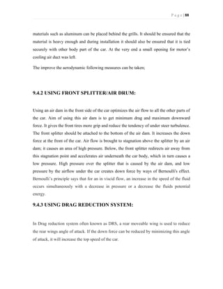 P a g e | 88
materials such as aluminum can be placed behind the grills. It should be ensured that the
material is heavy enough and during installation it should also be ensured that it is tied
securely with other body part of the car. At the very end a small opening for motor’s
cooling air duct was left.
The improve the aerodynamic following measures can be taken;
9.4.2 USING FRONT SPLITTER/AIR DRUM:
Using an air dam in the front side of the car optimizes the air flow to all the other parts of
the car. Aim of using this air dam is to get minimum drag and maximum downward
force. It gives the front tires more grip and reduce the tendency of under steer turbulence.
The front splitter should be attached to the bottom of the air dam. It increases the down
force at the front of the car. Air flow is brought to stagnation above the splitter by an air
dam; it causes an area of high pressure. Below, the front splitter redirects air away from
this stagnation point and accelerates air underneath the car body, which in turn causes a
low pressure. High pressure over the splitter that is caused by the air dam, and low
pressure by the airflow under the car creates down force by ways of Bernoulli's effect.
Bernoulli’s principle says that for an in viscid flow, an increase in the speed of the fluid
occurs simultaneously with a decrease in pressure or a decrease the fluids potential
energy.
9.4.3 USING DRAG REDUCTION SYSTEM:
In Drag reduction system often known as DRS, a rear moveable wing is used to reduce
the rear wings angle of attack. If the down force can be reduced by minimizing this angle
of attack, it will increase the top speed of the car.
 