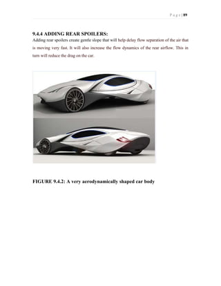 P a g e | 89
9.4.4 ADDING REAR SPOILERS:
Adding rear spoilers create gentle slope that will help delay flow separation of the air that
is moving very fast. It will also increase the flow dynamics of the rear airflow. This in
turn will reduce the drag on the car.
FIGURE 9.4.2: A very aerodynamically shaped car body
 