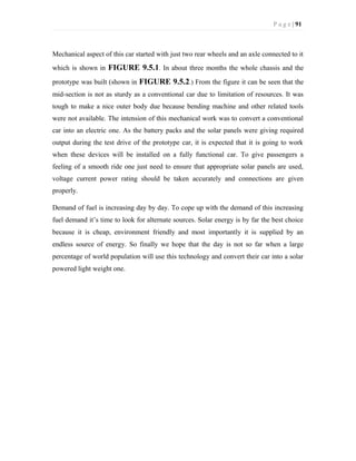 P a g e | 91
Mechanical aspect of this car started with just two rear wheels and an axle connected to it
which is shown in FIGURE 9.5.1. In about three months the whole chassis and the
prototype was built (shown in FIGURE 9.5.2.) From the figure it can be seen that the
mid-section is not as sturdy as a conventional car due to limitation of resources. It was
tough to make a nice outer body due because bending machine and other related tools
were not available. The intension of this mechanical work was to convert a conventional
car into an electric one. As the battery packs and the solar panels were giving required
output during the test drive of the prototype car, it is expected that it is going to work
when these devices will be installed on a fully functional car. To give passengers a
feeling of a smooth ride one just need to ensure that appropriate solar panels are used,
voltage current power rating should be taken accurately and connections are given
properly.
Demand of fuel is increasing day by day. To cope up with the demand of this increasing
fuel demand it’s time to look for alternate sources. Solar energy is by far the best choice
because it is cheap, environment friendly and most importantly it is supplied by an
endless source of energy. So finally we hope that the day is not so far when a large
percentage of world population will use this technology and convert their car into a solar
powered light weight one.
 