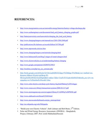 P a g e | 93
REFERENCES:
• http://www.energymatters.com.au/renewable-energy/batteries/battery-voltage-discharge.php
• http://www.scubaengineer.com/documents/lead_acid_battery_charging_graphs.pdf
• http://batteryuniversity.com/learn/article/charging_the_lead_acid_battery
• http://www.chargingchargers.com/manuals/sec1260-1280-2440.pdf
• http://publications.lib.chalmers.se/records/fulltext/167306.pdf
• http://www.mpoweruk.com/soc.htm
• http://www.chargingchargers.com/tutorials/charging.html
• http://www.batterystuff.com/blog/3-stages-of-smart-chargers.html
• http://www.electrovehicles.co.za/understanding-battery-charging
• http://www.google.com/patents/US20070139015
• http://liionbms.com/php/wp_soc_estimate.php
• http://books.google.com.bd/books?id=Qwxrq8tQRSAC&pg=PA20&lpg=PA20&dq=ocv+method+soc
&source=bl&ots=03ymlz1op5&sig=fE-
MULnq3h3DLSWH2J1SxZ8HgrQ&hl=en&sa=X&ei=UueIUfTvGojkrAfarIHoDA&redir_esc=y#v=on
epage&q=ocv%20method%20soc&f=false
• http://www.solar-electric.com/deep-cycle-battery-faq.html#Battery%20Voltages
• http://www.wseas.us/e-library/transactions/systems/2008/28-217.pdf
• http://www.morningstarcorp.com/en/support/library/8.%20Why%20PWM1.pdf
• http://www.edaboard.com/thread123648.html
• http://www.microcontrollerboard.com/pic_interrupt.html
• http://en.wikipedia.org/wiki/Wikipedia
• “Build your own Electric Vehicle”, Seth Lehman and Bob Brant, 2
nd
Edition.
• Solar and Wind Energy Resource Assessment, (SWERA) – Bangladesh,
Project, February 2007, Prof. (retd) MuhtashamHussain
 