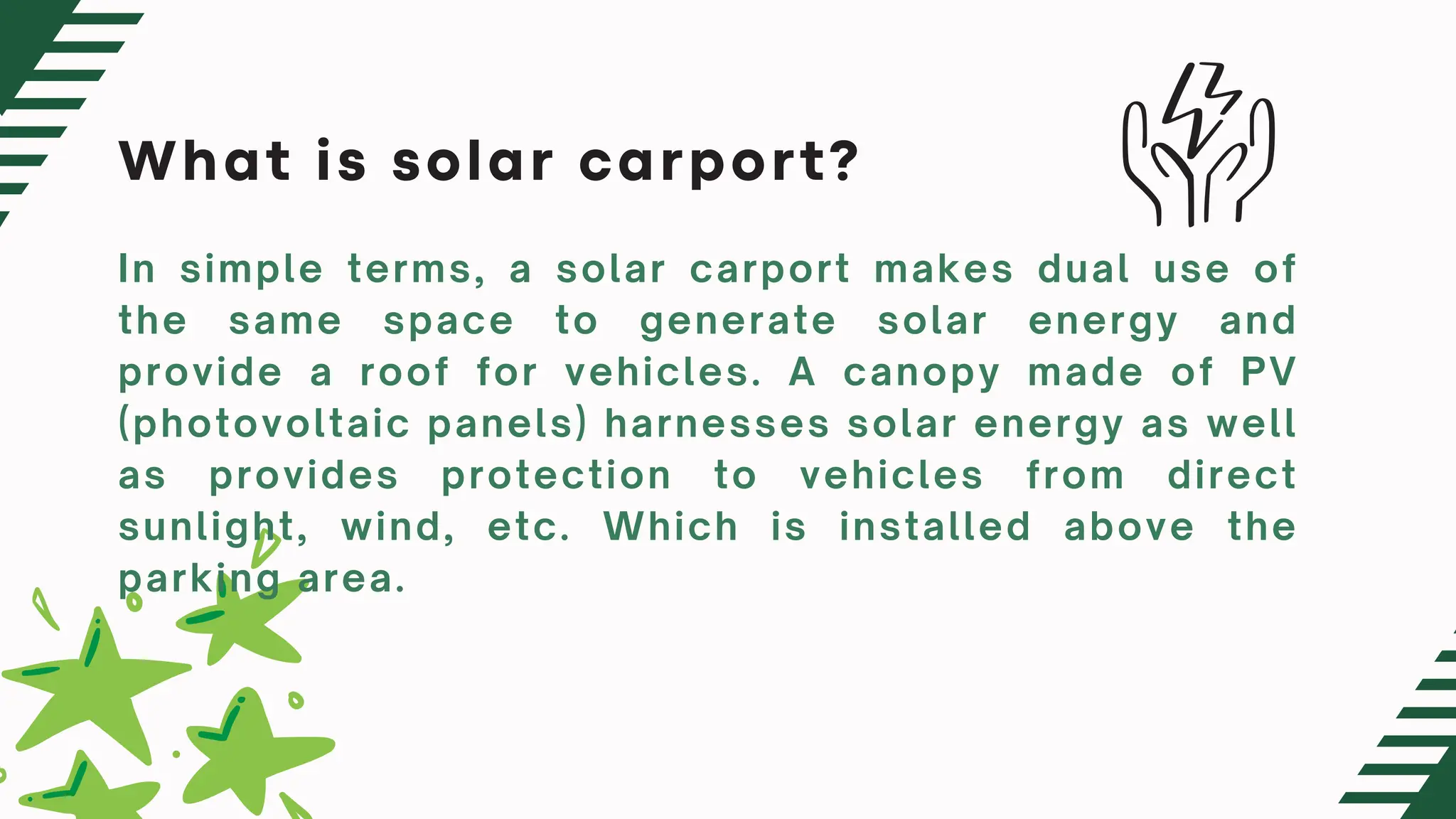 What is solar carport?
In simple terms, a solar carport makes dual use of
the same space to generate solar energy and
provide a roof for vehicles. A canopy made of PV
(photovoltaic panels) harnesses solar energy as well
as provides protection to vehicles from direct
sunlight, wind, etc. Which is installed above the
parking area.
 