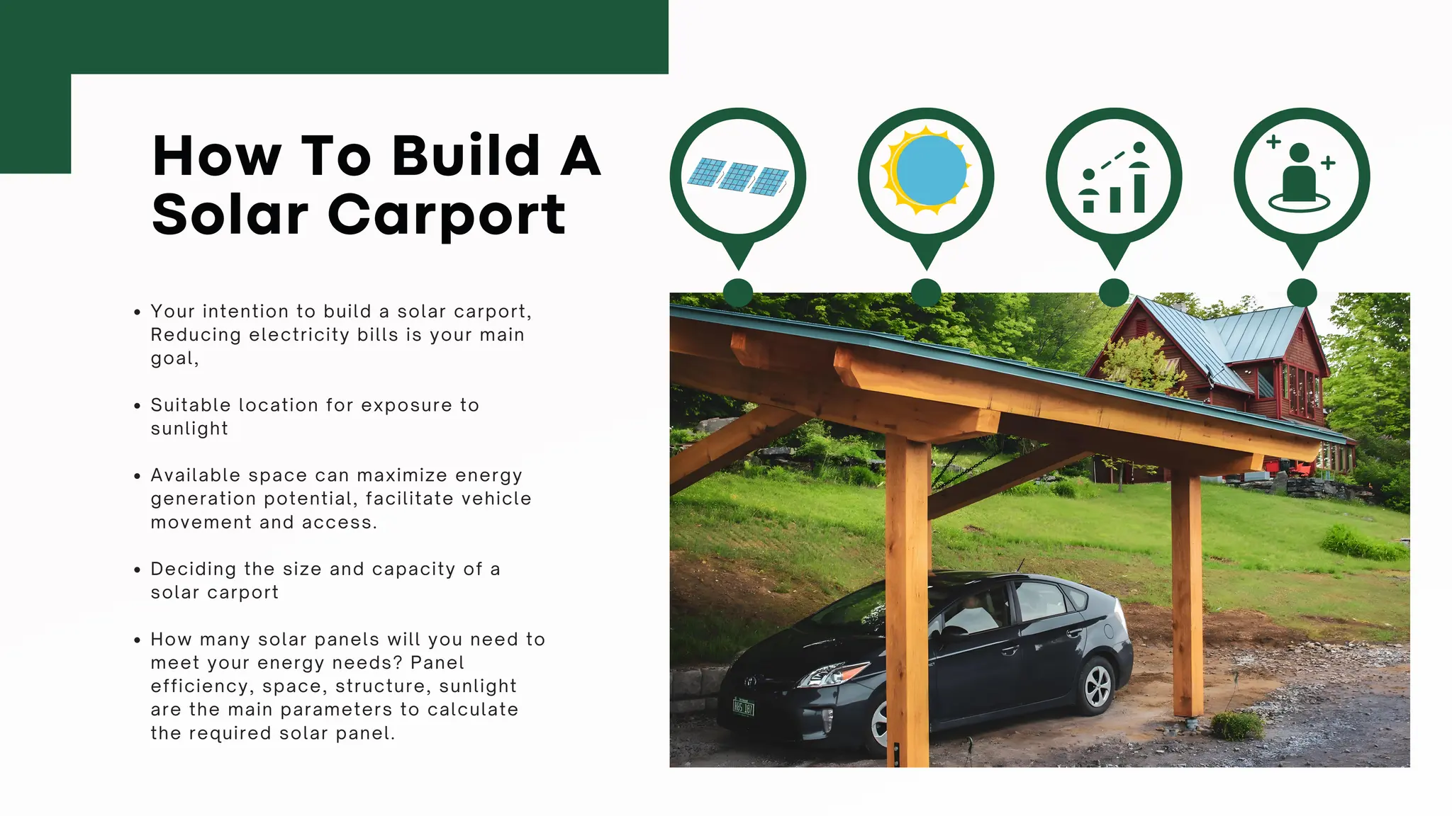 How To Build A
Solar Carport
Your intention to build a solar carport,
Reducing electricity bills is your main
goal,
Suitable location for exposure to
sunlight
Available space can maximize energy
generation potential, facilitate vehicle
movement and access.
Deciding the size and capacity of a
solar carport
How many solar panels will you need to
meet your energy needs? Panel
efficiency, space, structure, sunlight
are the main parameters to calculate
the required solar panel.
 
