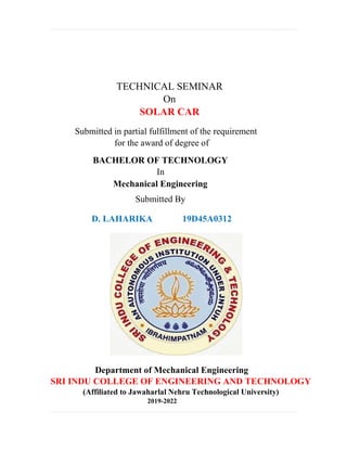 TECHNICAL SEMINAR
On
SOLAR CAR
Submitted in partial fulfillment of the requirement
for the award of degree of
BACHELOR OF TECHNOLOGY
In
Mechanical Engineering
Submitted By
D. LAHARIKA 19D45A0312
Department of Mechanical Engineering
SRI INDU COLLEGE OF ENGINEERING AND TECHNOLOGY
(Affiliated to Jawaharlal Nehru Technological University)
2019-2022
 
