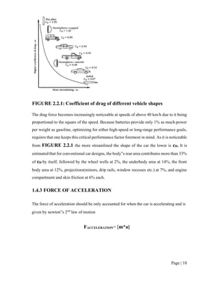 Page | 10
FIGURE 2.2.1: Coefficient of drag of different vehicle shapes
The drag force becomes increasingly noticeable at speeds of above 40 km/h due to it being
proportional to the square of the speed. Because batteries provide only 1% as much power
per weight as gasoline, optimizing for either high-speed or long-range performance goals,
requires that one keeps this critical performance factor foremost in mind. As it is noticeable
from FIGURE 2.2.1 the more streamlined the shape of the car the lower is cD. It is
estimated that for conventional car designs, the body‟s rear area contributes more than 33%
of cD by itself, followed by the wheel wells at 2%, the underbody area at 14%, the front
body area at 12%, projections(minors, drip rails, window recesses etc.) at 7%, and engine
compartment and skin friction at 6% each.
1.4.3 FORCE OF ACCELERATION
The force of acceleration should be only accounted for when the car is accelerating and is
given by newton‟s 2nd
law of motion
FACCELERATION= [m*a]
 