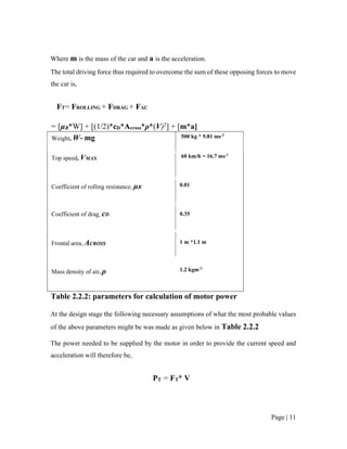 Page | 11
Where m is the mass of the car and a is the acceleration.
The total driving force thus required to overcome the sum of these opposing forces to move
the car is,
FT= FROLLING + FDRAG + FAC
= [µR*W] + [(1/2)*cD*Across*ρ*(V)2
] + [m*a]
Weight, W= mg 500 kg * 9.81 ms-2
Top speed, VMAX
Coefficient of rolling resistance, µR
Coefficient of drag, cD
Frontal area, ACROSS
Mass density of air, ρ
60 km/h = 16.7 ms-1
0.01
0.35
1 m *1.1 m
1.2 kgm-3
Table 2.2.2: parameters for calculation of motor power
At the design stage the following necessary assumptions of what the most probable values
of the above parameters might be was made as given below in Table 2.2.2
The power needed to be supplied by the motor in order to provide the current speed and
acceleration will therefore be,
PT = FT* V
 