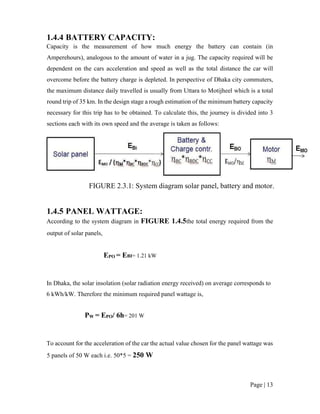 Page | 13
1.4.4 BATTERY CAPACITY:
Capacity is the measurement of how much energy the battery can contain (in
Amperehours), analogous to the amount of water in a jug. The capacity required will be
dependent on the cars acceleration and speed as well as the total distance the car will
overcome before the battery charge is depleted. In perspective of Dhaka city commuters,
the maximum distance daily travelled is usually from Uttara to Motijheel which is a total
round trip of 35 km. In the design stage a rough estimation of the minimum battery capacity
necessary for this trip has to be obtained. To calculate this, the journey is divided into 3
sections each with its own speed and the average is taken as follows:
FIGURE 2.3.1: System diagram solar panel, battery and motor.
1.4.5 PANEL WATTAGE:
According to the system diagram in FIGURE 1.4.5the total energy required from the
output of solar panels,
EPO = EBI= 1.21 kW
In Dhaka, the solar insolation (solar radiation energy received) on average corresponds to
6 kWh/kW. Therefore the minimum required panel wattage is,
PW = EPO/ 6h= 201 W
To account for the acceleration of the car the actual value chosen for the panel wattage was
5 panels of 50 W each i.e. 50*5 = 250 W
 