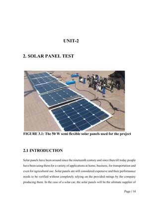 Page | 14
UNIT-2
2. SOLAR PANEL TEST
FIGURE 3.1: The 50 W semi flexible solar panels used for the project
2.1 INTRODUCTION
Solar panels have been around since the nineteenth century and since then till today people
have been using them for a variety of applications at home, business, for transportation and
even for agricultural use. Solar panels are still considered expensive and their performance
needs to be verified without completely relying on the provided ratings by the company
producing them. In the case of a solar car, the solar panels will be the ultimate supplier of
 