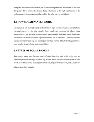 Page | 15
energy for the whole car to function; for all intents and purposes it will be akin to the heart
that pumps blood around the human body. Therefore, a thorough verification of the
performance of the solar panels to be used for the solar car was carried out.
2.2 HOW SOLAR PANELS WORK
The sun gives off radiated energy in the form of light photons which is converted into
electrical energy by the solar panels. Solar panels are composed of silicon based
semiconductors and when the radiation comes in contact with the silicon atoms, the photons
are absorbed and the electrons are separated from the rest of the atoms. These free electrons
are responsible for carrying and creating an electrical current. The electricity generated is
most usually stored in batteries to be used later.
2.3 TYPES OF SOLAR PANELS
Solar panels today have become more efficient than they used to be before and are
continuing to be increasingly efficient day by day. There are now different types of solar
panels available, namely, monocrystalline silicon, polycrystalline silicon, and Amorphous
Silicon „thin film‟ modules.
 