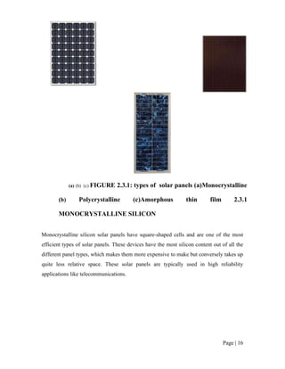 Page | 16
(a) (b) (c) FIGURE 2.3.1: types of solar panels (a)Monocrystalline
(b) Polycrystalline (c)Amorphous thin film 2.3.1
MONOCRYSTALLINE SILICON
Monocrystalline silicon solar panels have square-shaped cells and are one of the most
efficient types of solar panels. These devices have the most silicon content out of all the
different panel types, which makes them more expensive to make but conversely takes up
quite less relative space. These solar panels are typically used in high reliability
applications like telecommunications.
 