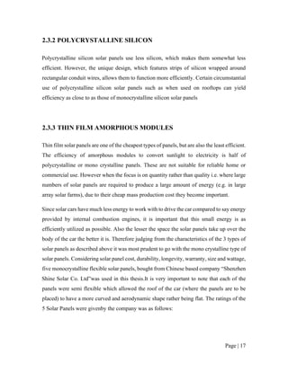 Page | 17
2.3.2 POLYCRYSTALLINE SILICON
Polycrystalline silicon solar panels use less silicon, which makes them somewhat less
efficient. However, the unique design, which features strips of silicon wrapped around
rectangular conduit wires, allows them to function more efficiently. Certain circumstantial
use of polycrystalline silicon solar panels such as when used on rooftops can yield
efficiency as close to as those of monocrystalline silicon solar panels
2.3.3 THIN FILM AMORPHOUS MODULES
Thin film solar panels are one of the cheapest types of panels, but are also the least efficient.
The efficiency of amorphous modules to convert sunlight to electricity is half of
polycrystalline or mono crystalline panels. These are not suitable for reliable home or
commercial use. However when the focus is on quantity rather than quality i.e. where large
numbers of solar panels are required to produce a large amount of energy (e.g. in large
array solar farms), due to their cheap mass production cost they become important.
Since solar cars have much less energy to work with to drive the car compared to say energy
provided by internal combustion engines, it is important that this small energy is as
efficiently utilized as possible. Also the lesser the space the solar panels take up over the
body of the car the better it is. Therefore judging from the characteristics of the 3 types of
solar panels as described above it was most prudent to go with the mono crystalline type of
solar panels. Considering solar panel cost, durability, longevity, warranty, size and wattage,
five monocrystalline flexible solar panels, bought from Chinese based company “Shenzhen
Shine Solar Co. Ltd”was used in this thesis.It is very important to note that each of the
panels were semi flexible which allowed the roof of the car (where the panels are to be
placed) to have a more curved and aerodynamic shape rather being flat. The ratings of the
5 Solar Panels were givenby the company was as follows:
 