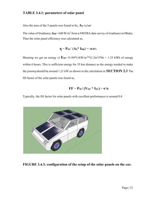 Page | 21
TABLE 3.4.1: parameters of solar panel
Also the area of the 5 panels was found to be, AS=1.2 m2
.
The value of Irradiance, IRR= 640 W/m2
from a SWERA data survey of irradiance in Dhaka.
Thus the solar panel efficiency was calculated as,
ɳ = PM / (AS* IRR) = 18.8%
Meaning we get an energy of EM= 0.188*(1kW/m2)
*(1.2m2
)*6h = 1.35 kWh of energy
within 6 hours. This is sufficient energy for 35 km distance as the energy needed to make
the journeyshould be around 1.21 kW as shown in the calculation in SECTION 2.3 The
fill factor of the solar panels was found as,
FF = PM / (VOC * ISC) = 0.76
Typically, the fill factor for solar panels with excellent performance is around 0.8
FIGURE 3.4.3: configuration of the setup of the solar panels on the car.
 