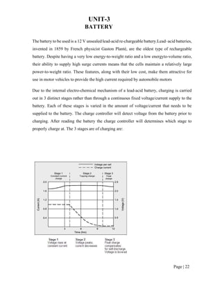 Page | 22
UNIT-3
BATTERY
The battery to be used is a 12 V unsealed lead-acid re-chargeable battery.Lead–acid batteries,
invented in 1859 by French physicist Gaston Planté, are the oldest type of rechargeable
battery. Despite having a very low energy-to-weight ratio and a low energyto-volume ratio,
their ability to supply high surge currents means that the cells maintain a relatively large
power-to-weight ratio. These features, along with their low cost, make them attractive for
use in motor vehicles to provide the high current required by automobile motors
Due to the internal electro-chemical mechanism of a lead-acid battery, charging is carried
out in 3 distinct stages rather than through a continuous fixed voltage/current supply to the
battery. Each of these stages is varied in the amount of voltage/current that needs to be
supplied to the battery. The charge controller will detect voltage from the battery prior to
charging. After reading the battery the charge controller will determines which stage to
properly charge at. The 3 stages are of charging are:
 