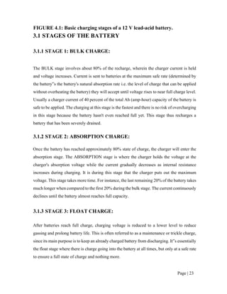 Page | 23
FIGURE 4.1: Basic charging stages of a 12 V lead-acid battery.
3.1 STAGES OF THE BATTERY
3.1.1 STAGE 1: BULK CHARGE:
The BULK stage involves about 80% of the recharge, wherein the charger current is held
and voltage increases. Current is sent to batteries at the maximum safe rate (determined by
the battery‟s the battery's natural absorption rate i.e. the level of charge that can be applied
without overheating the battery) they will accept until voltage rises to near full charge level.
Usually a charger current of 40 percent of the total Ah (amp-hour) capacity of the battery is
safe to be applied. The charging at this stage is the fastest and there is no risk of overcharging
in this stage because the battery hasn't even reached full yet. This stage thus recharges a
battery that has been severely drained.
3.1.2 STAGE 2: ABSORPTION CHARGE:
Once the battery has reached approximately 80% state of charge, the charger will enter the
absorption stage. The ABSORPTION stage is where the charger holds the voltage at the
charger's absorption voltage while the current gradually decreases as internal resistance
increases during charging. It is during this stage that the charger puts out the maximum
voltage. This stage takes more time. For instance, the last remaining 20% of the battery takes
much longer when compared to the first 20% during the bulk stage. The current continuously
declines until the battery almost reaches full capacity.
3.1.3 STAGE 3: FLOAT CHARGE:
After batteries reach full charge, charging voltage is reduced to a lower level to reduce
gassing and prolong battery life. This is often referred to as a maintenance or trickle charge,
since its main purpose is to keep an already charged battery from discharging. It‟s essentially
the float stage where there is charge going into the battery at all times, but only at a safe rate
to ensure a full state of charge and nothing more.
 