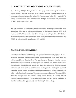 Page | 24
3.2 BATTERY STATE OF CHARGE AND SET POINTS:
State of charge (SOC) is the equivalent of a fuel gauge for the battery pack in a battery
electric vehicle. The SOC is defined as the currently available capacity expressed as a
percentage of its rated capacity. The units of SOC are percentage points (0% = empty; 100%
= full). An alternate form of the same measure is the depth of discharge (DoD), the inverse
of SOC (100% = empty; 0% = full).
The SOC level must be controlled to prevent overcharging the battery when the SOC level
approaches 100%, and to prevent over-discharge of the battery when the SOC level
approaches 20%. Otherwise the life of the battery is severely penalized. The Battery
Management System (BMS) implemented by the microcontroller therefore must control the
SOC level to be within this range between 50% and 80%.
3.2.1 VOLTAGE AND BATTERY:
One indication of the SOC of the battery is its open circuit terminal voltage (OCV). In lead-
acid cells, during the discharging process the sulphate ions bond to the plates while the
sulphuric acid leaves the electrolyte. The opposite occurs during the charging process.
Therefore in a fully charged cell the electrolyte is 25% sulphuric acid in water and in a fully
discharged cell the electrolyte is almost pure water. The variation in the percentage of
sulphuric acid in the cell‟s electrolyte causes a change in the electrolyte‟s electrical
resistance, thereby causing the internal resistance of the entire cell to vary accordingly. In
other words, the internal resistance of the battery serves as an indication of the battery SOC.
Since the voltage across the terminal voltage of the battery, at a steady rate of
charging/discharging current, will be proportional to the battery‟s internal resistance, it
therefore can be used to approximately infer the battery‟s state of charge.
 
