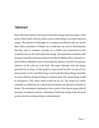 Page | 3
Abstract
One of the front runners in the area of renewable energy resources today is solar
power. Photovoltaic cells are used to convert solar energy in to useful electrical
energy. The objective of this paper is to construct an efficient solar car, for the
daily office commuters of Dhaka city so that they can travel a fixed distance
that they need to commute everyday on a reliable and economical car that
essentially runs on free renewable solar energy. All calculations would be made
bearing in mind the maximum distance travelled by Dhaka office commuter i.e.
from Uttara to Motijheel since overcoming this distance would be the primary
objective of the solar car to be built. The paper illustrates how the charge
generated by an array of solar panels is received and its flow in and out of a
battery pack is to be controlled using a microcontroller based charge controller
to ensure efficient storing of charge in a battery pack. The stored energy would
be divulged to a DC motor which would run the car. The design of a motor
controller to control the car‟s speed and forward/reverse direction of motion is
shown. The mechanical construction from scratch of the chassis along with all
necessary mechanical systems is illustrated. Finally the wiring of the electrical
system onto the mechanical body is demonstrated.
 