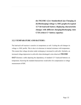 Page | 32
(b) FIGURE 4.2.4: Standardized [(a) Charging &
(b) Discharging] voltage vs. SOC graphs of a typical
12 Volt lead-acid battery displaying characteristic
changes with different charging/discharging rates
C/XX (where C= battery capacity)
3.2.3 TEMPARATURE AND BATTERY:
The lead-acid cell reaction is sensitive to temperature as well. Cooling the cell changes its
voltage vs. SOC profile. This is due to its decrease in internal resistance with temperature.
This means that voltage elevation under recharging is increased in cold cells. Similarly, an
increased voltage depression in cold cells when discharged is also observed. FIGURE
4.4.5 illustrates a table depicting the dependency of standard 12 V lead-acid batteries on
temperature. Knowing the standard characteristic would allow for compensation in voltage
measurement of SOC.
 