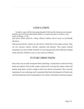 Page | 34
CONCLUSION
In order to cope with the increasing demands for fuel and the disastrous environment
pollution due to driving carbon-based vehicles, it is quite necessary to switch to a new
source of energy, i.e. the
solar power which would be a cheap, efficient, limitless and of course an eco-friendly
alternative.
Solar-powered electric vehicles are safe with no volatile fuel or hot exhaust systems. They
are zero emission vehicles, odorless, smokeless and noiseless. They require minimal
maintenance, are more reliable with little or no moving parts and can be efficiently charged
nearly anywhere. Needless to say it is very much cost efficient.
FUTURE DIRECTIONS
Since solar cars can easily incorporate future technology, we hope that it would not be long
before the majority of the worlds’ people would switch to driving this modern vehicle and
thereby bring about a positive change in their lives and the environment. This is just the
beginning of a new technology and it is guaranteed that future developments will make solar
cars the predominant mode of transportation over vehicles with internal combustion engines.
 