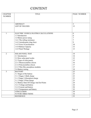 Page | 4
CONTENT
CHAPTER
NUMBER
TITLE PAGE NUMBER
ABSTRACT
LIST OF FIGUERS
3
13
1 ELECTRIC VEHICLE RATING CALCULATIONS
1.3 Introduction
1.4 Motor power rating
1.4.1 The rolling resistance
1.4.2 Aerodynamic drag force
1.4.3 Force of acceleration
1.4.4 Battery Capacity
1.4.5 Panel Wattage
6
6
7
7
9
10
13
13
2 SOLAR PANEL TEST
2.1 Introduction
2.2 How solar panel works
2.3 Types of solar panels
2.3.1 Monocrystalline silicon
2.3.2 Polycrystalline silicon
2.3.3 Thin film amorphous modules
2.4 Battery testing
14
14
15
15
16
17
17
18
3 BATTERY
3.1 Stages of the battery
3.1.1 Stages 1:Bulk charge
3.1.2 Stage 2:Absorption charge
3.1.3 Stage 3:Float charge
3.2 Battery State Of Charge And Set Points
3.2.1 Voltage and battery
3.2.2 Current and battery
3.2.3 Temparature and battery
22
23
23
23
23
24
24
28
32
CONCLUSION
FUTURE DIRECTIONS
34
34
REFERENCE 35
 