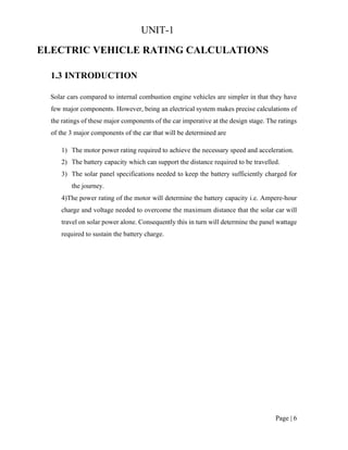 Page | 6
UNIT-1
ELECTRIC VEHICLE RATING CALCULATIONS
1.3 INTRODUCTION
Solar cars compared to internal combustion engine vehicles are simpler in that they have
few major components. However, being an electrical system makes precise calculations of
the ratings of these major components of the car imperative at the design stage. The ratings
of the 3 major components of the car that will be determined are
1) The motor power rating required to achieve the necessary speed and acceleration.
2) The battery capacity which can support the distance required to be travelled.
3) The solar panel specifications needed to keep the battery sufficiently charged for
the journey.
4)The power rating of the motor will determine the battery capacity i.e. Ampere-hour
charge and voltage needed to overcome the maximum distance that the solar car will
travel on solar power alone. Consequently this in turn will determine the panel wattage
required to sustain the battery charge.
 