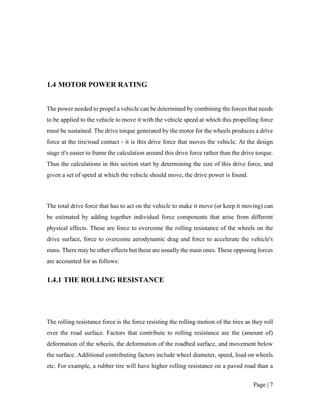 Page | 7
1.4 MOTOR POWER RATING
The power needed to propel a vehicle can be determined by combining the forces that needs
to be applied to the vehicle to move it with the vehicle speed at which this propelling force
must be sustained. The drive torque generated by the motor for the wheels produces a drive
force at the tire/road contact - it is this drive force that moves the vehicle. At the design
stage it's easier to frame the calculation around this drive force rather than the drive torque.
Thus the calculations in this section start by determining the size of this drive force, and
given a set of speed at which the vehicle should move, the drive power is found.
The total drive force that has to act on the vehicle to make it move (or keep it moving) can
be estimated by adding together individual force components that arise from different
physical effects. These are force to overcome the rolling resistance of the wheels on the
drive surface, force to overcome aerodynamic drag and force to accelerate the vehicle's
mass. There may be other effects but these are usually the main ones. These opposing forces
are accounted for as follows:
1.4.1 THE ROLLING RESISTANCE
The rolling resistance force is the force resisting the rolling motion of the tires as they roll
over the road surface. Factors that contribute to rolling resistance are the (amount of)
deformation of the wheels, the deformation of the roadbed surface, and movement below
the surface. Additional contributing factors include wheel diameter, speed, load on wheels
etc. For example, a rubber tire will have higher rolling resistance on a paved road than a
 