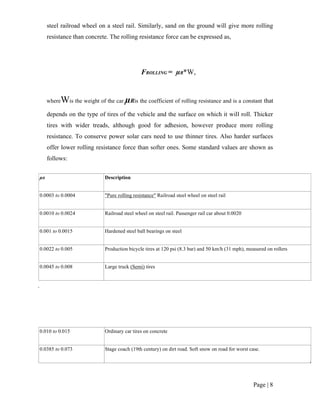 Page | 8
steel railroad wheel on a steel rail. Similarly, sand on the ground will give more rolling
resistance than concrete. The rolling resistance force can be expressed as,
FROLLING = µR*W,
whereWis the weight of the car.µRis the coefficient of rolling resistance and is a constant that
depends on the type of tires of the vehicle and the surface on which it will roll. Thicker
tires with wider treads, although good for adhesion, however produce more rolling
resistance. To conserve power solar cars need to use thinner tires. Also harder surfaces
offer lower rolling resistance force than softer ones. Some standard values are shown as
follows:
µR Description
0.0003 to 0.0004 "Pure rolling resistance" Railroad steel wheel on steel rail
0.0010 to 0.0024 Railroad steel wheel on steel rail. Passenger rail car about 0.0020
0.001 to 0.0015 Hardened steel ball bearings on steel
0.0022 to 0.005 Production bicycle tires at 120 psi (8.3 bar) and 50 km/h (31 mph), measured on rollers
0.0045 to 0.008 Large truck (Semi) tires
0.010 to 0.015 Ordinary car tires on concrete
0.0385 to 0.073 Stage coach (19th century) on dirt road. Soft snow on road for worst case.
 