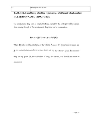 Page | 9
0.3 Ordinary car tires on sand
TABLE 2.2.1: coefficient of rolling resistance µR of different wheels/surface
1.4.2 AERODYNAMIC DRAG FORCE
The aerodynamic drag force is simply the force exerted by the air to prevent the vehicle
from moving through it. The aerodynamic drag force can be expressed as,
FDRAG = [(1/2)*cD*Across*ρ*(V)2
Where cD is the coefficient of drag of the vehicle, Acrossis it‟s frontal area in square feet
,ρ is a constant that accounts for the air mass density and
Vis the vehicle‟s speed. To minimize
drag for any given cD, the coefficient of drag, and Across, it‟s frontal area must be
minimized.
 