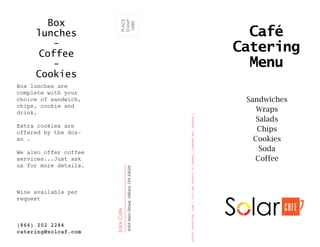 Café
Catering
Menu
SolarCafe
4004MainStreet,Hilliard,OH43026
PLACE
STAMP
HERE
Sandwiches
Wraps
Salads
Chips
Cookies
Soda
Coffee
Box lunches are
complete with your
choice of sandwich,
chips, cookie and
drink.
Extra cookies are
offered by the doz-
en .
We also offer coffee
services...Just ask
us for more details.
Wine available per
request
(866) 202 2284
catering@solcaf.com
PRICESEFFECTIVEJUNE12015ANDSUBJECTTOCHANGE…….QUARTERTWO,RELEASE1
Box
lunches
-
Coffee
-
Cookies
 