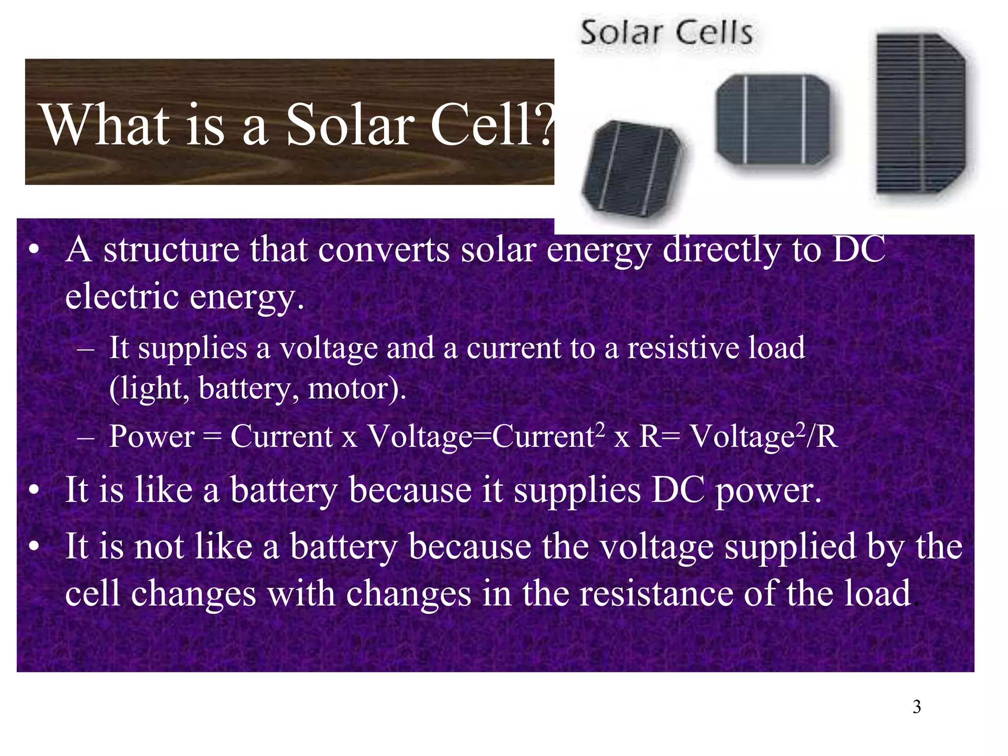 What is a Solar Cell?
• A structure that converts solar energy directly to DC
  electric energy.
   – It supplies a voltage and a current to a resistive load
     (light, battery, motor).
   – Power = Current x Voltage=Current2 x R= Voltage2/R
• It is like a battery because it supplies DC power.
• It is not like a battery because the voltage supplied by the
  cell changes with changes in the resistance of the load.

                                                               3
 